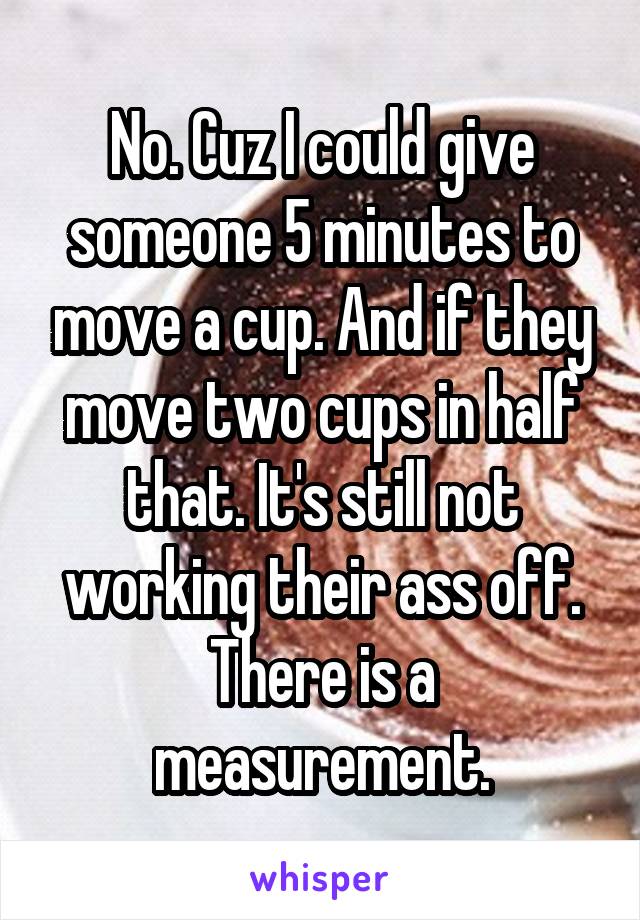 No. Cuz I could give someone 5 minutes to move a cup. And if they move two cups in half that. It's still not working their ass off. There is a measurement.