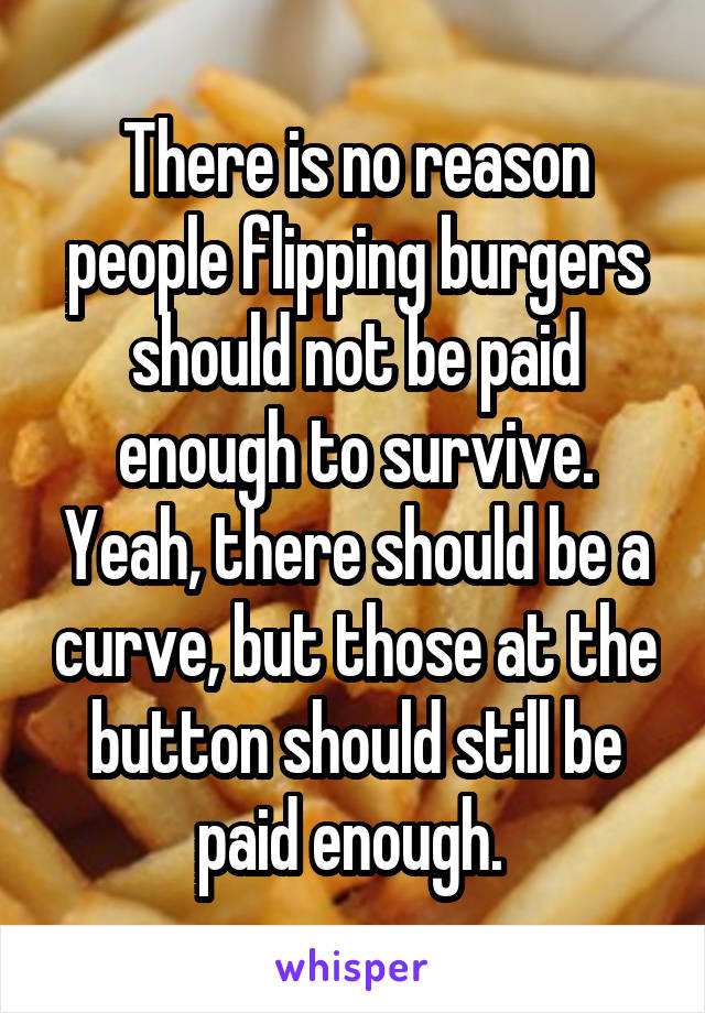 There is no reason people flipping burgers should not be paid enough to survive. Yeah, there should be a curve, but those at the button should still be paid enough. 