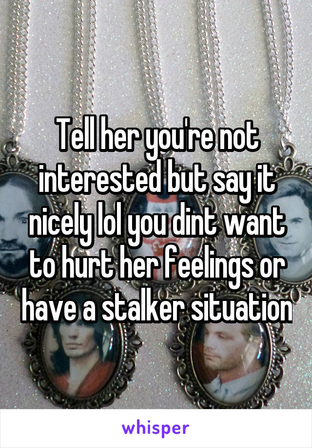 Tell her you're not interested but say it nicely lol you dint want to hurt her feelings or have a stalker situation