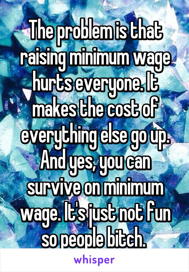 The problem is that raising minimum wage hurts everyone. It makes the cost of everything else go up. And yes, you can survive on minimum wage. It's just not fun so people bitch. 