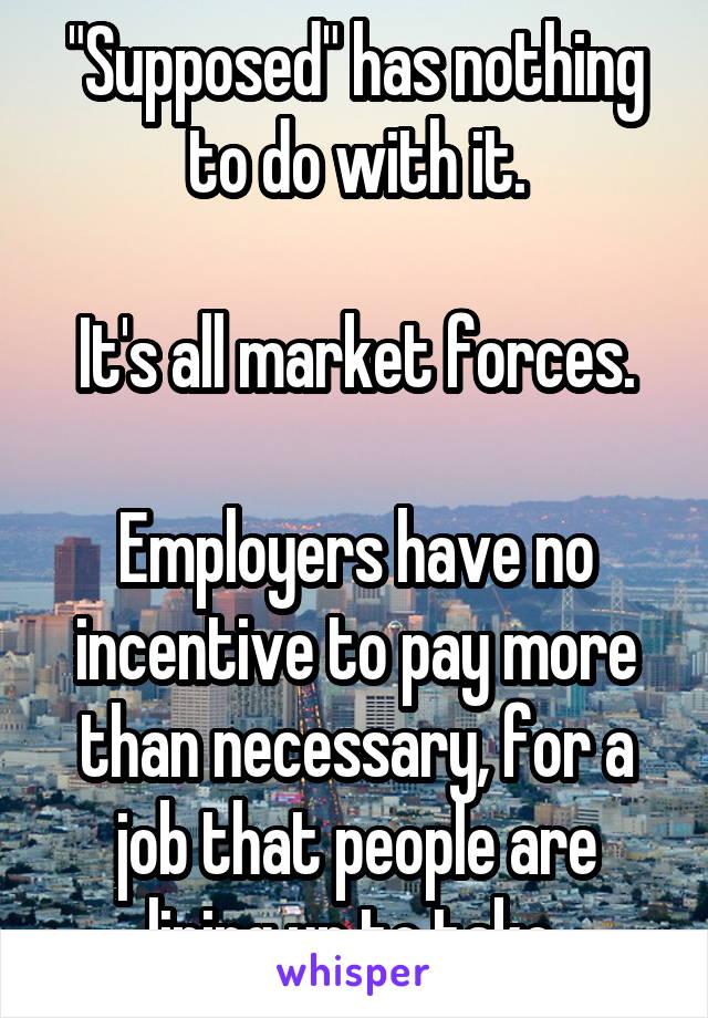 "Supposed" has nothing to do with it.

It's all market forces.

Employers have no incentive to pay more than necessary, for a job that people are lining up to take 