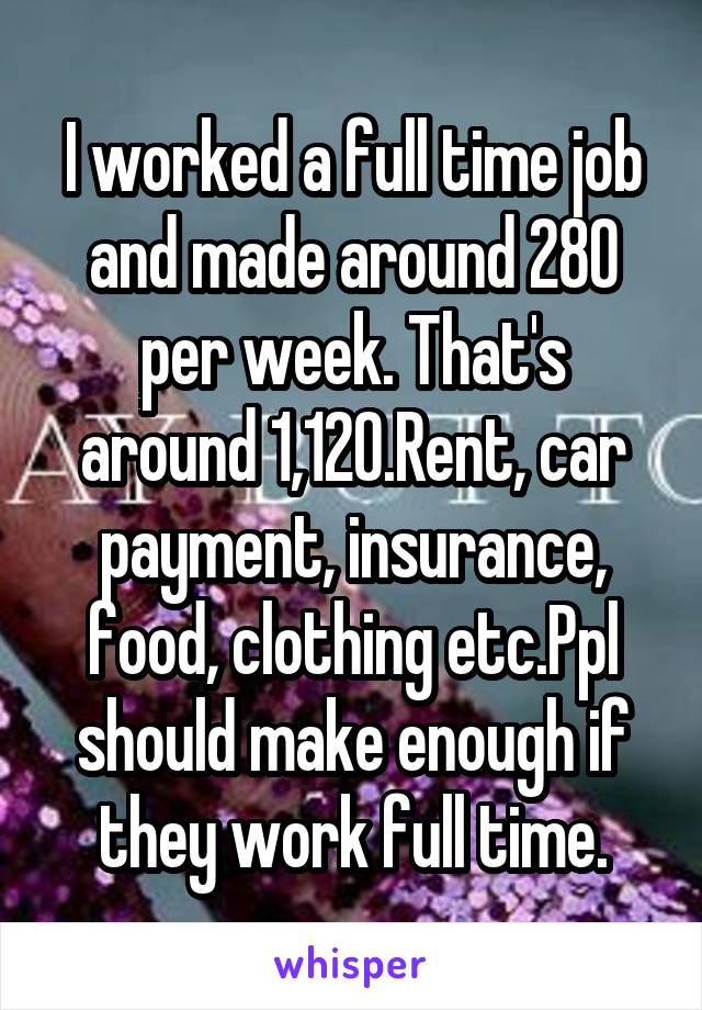 I worked a full time job and made around 280 per week. That's around 1,120.Rent, car payment, insurance, food, clothing etc.Ppl should make enough if they work full time.