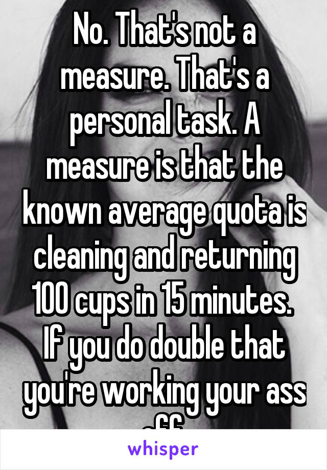 No. That's not a measure. That's a personal task. A measure is that the known average quota is cleaning and returning 100 cups in 15 minutes.  If you do double that you're working your ass off.