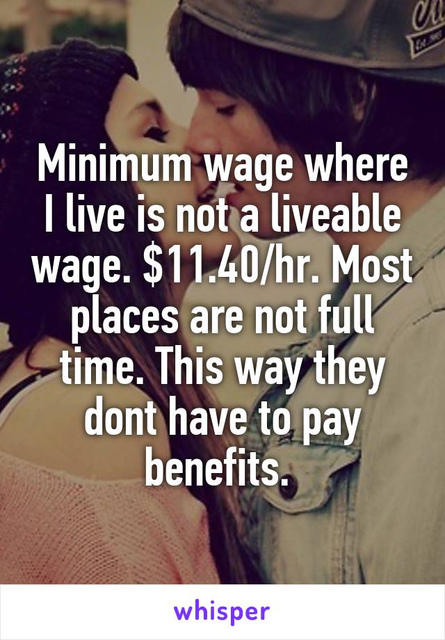 Minimum wage where I live is not a liveable wage. $11.40/hr. Most places are not full time. This way they dont have to pay benefits. 