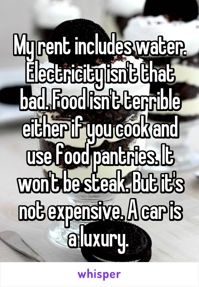 My rent includes water. Electricity isn't that bad. Food isn't terrible either if you cook and use food pantries. It won't be steak. But it's not expensive. A car is a luxury. 