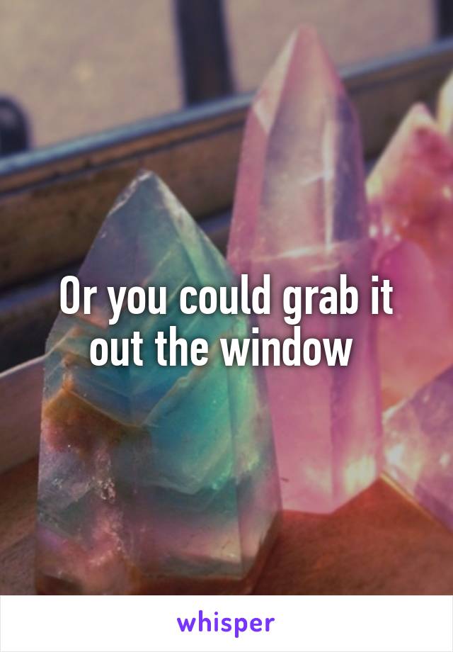 Or you could grab it out the window 