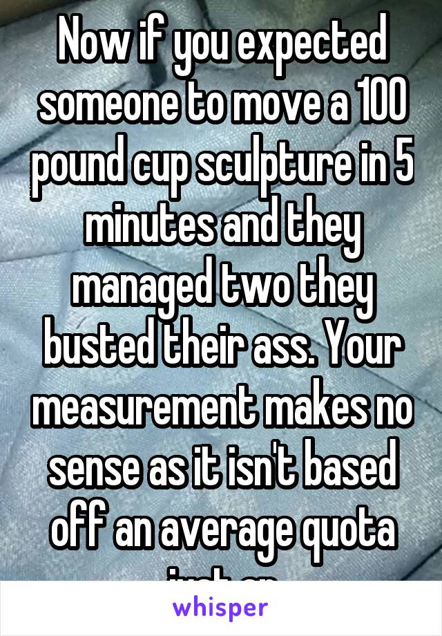 Now if you expected someone to move a 100 pound cup sculpture in 5 minutes and they managed two they busted their ass. Your measurement makes no sense as it isn't based off an average quota just an