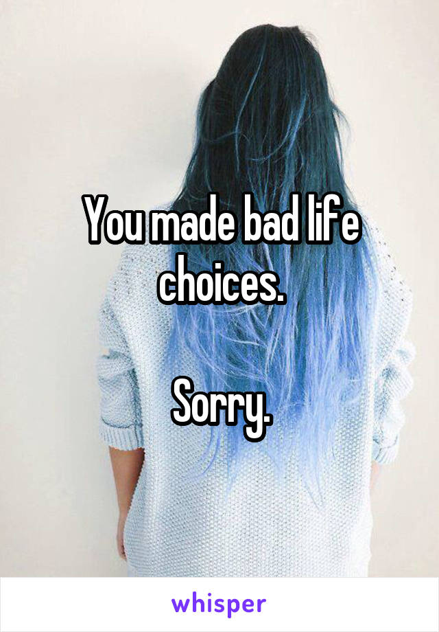 You made bad life choices.

Sorry.