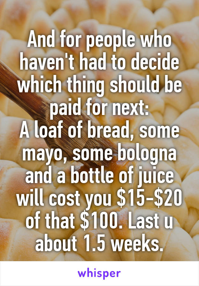 And for people who haven't had to decide which thing should be paid for next:
A loaf of bread, some mayo, some bologna and a bottle of juice will cost you $15-$20 of that $100. Last u about 1.5 weeks.