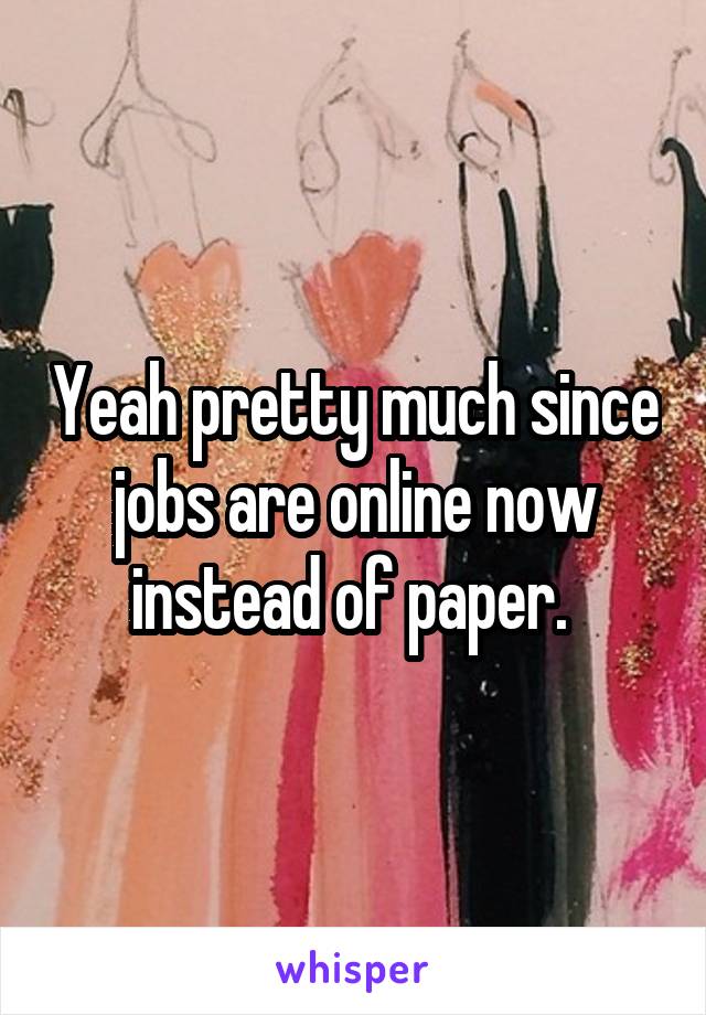 Yeah pretty much since jobs are online now instead of paper. 