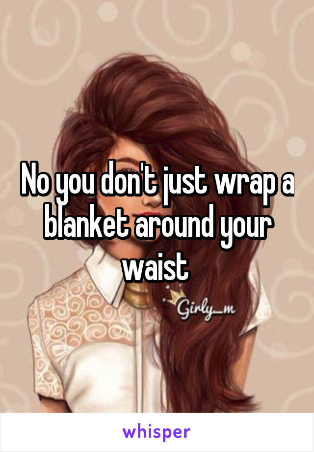 No you don't just wrap a blanket around your waist 