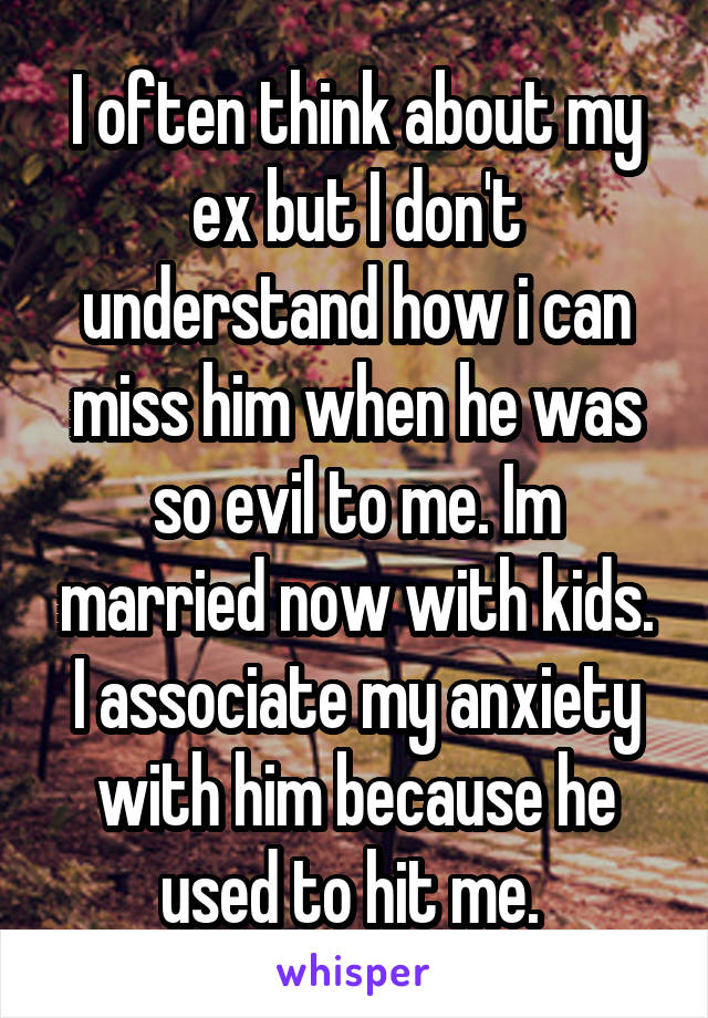 I often think about my ex but I don't understand how i can miss him when he was so evil to me. Im married now with kids. I associate my anxiety with him because he used to hit me. 