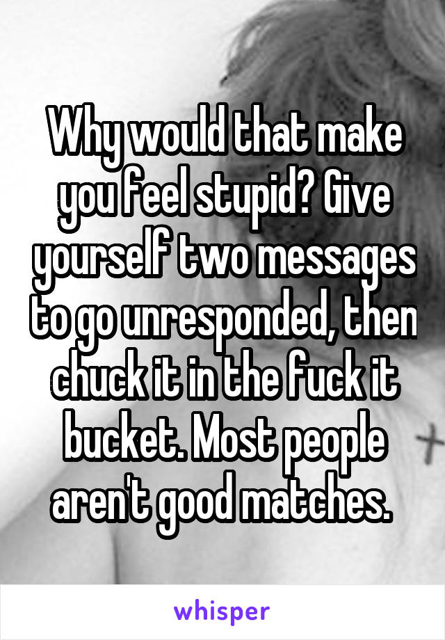 Why would that make you feel stupid? Give yourself two messages to go unresponded, then chuck it in the fuck it bucket. Most people aren't good matches. 