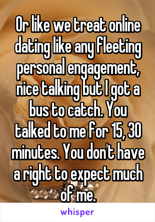 Or like we treat online dating like any fleeting personal engagement, nice talking but I got a bus to catch. You talked to me for 15, 30 minutes. You don't have a right to expect much of me.
