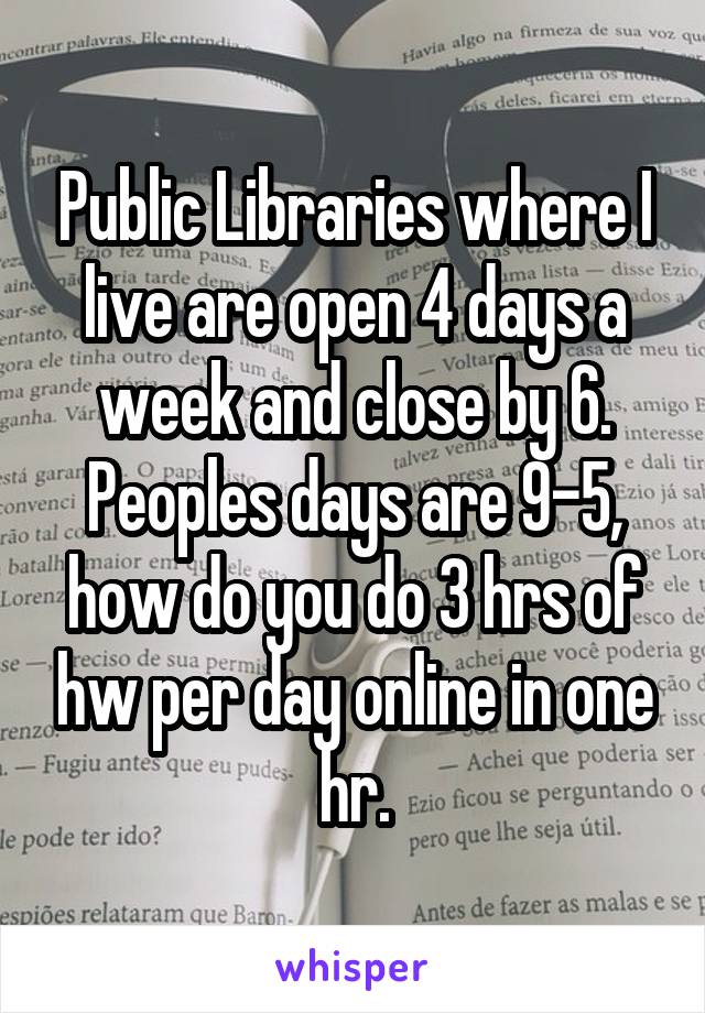 Public Libraries where I live are open 4 days a week and close by 6. Peoples days are 9-5, how do you do 3 hrs of hw per day online in one hr.