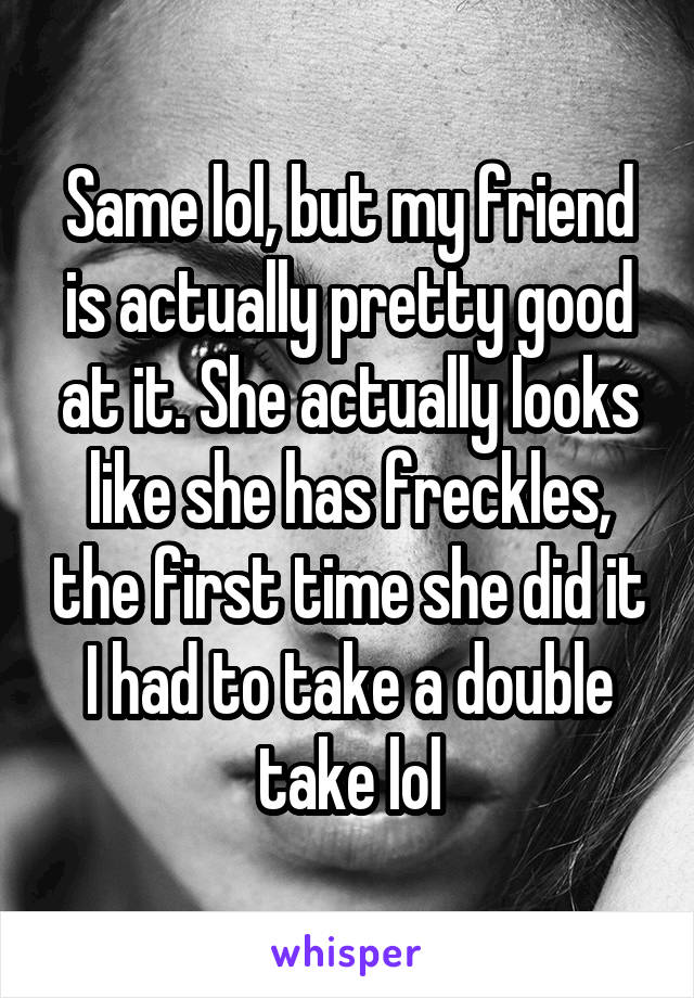 Same lol, but my friend is actually pretty good at it. She actually looks like she has freckles, the first time she did it I had to take a double take lol