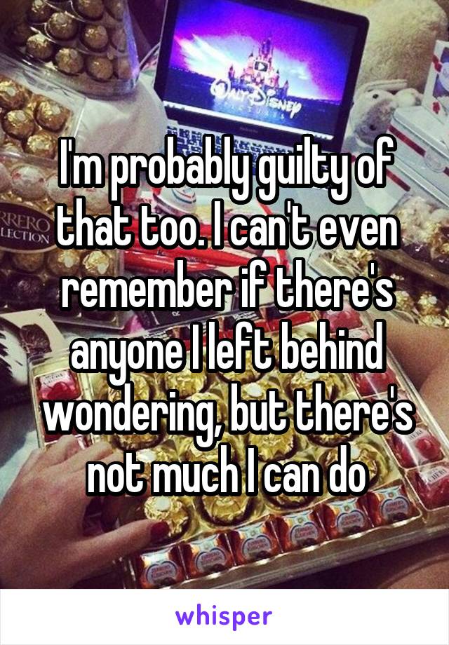 I'm probably guilty of that too. I can't even remember if there's anyone I left behind wondering, but there's not much I can do