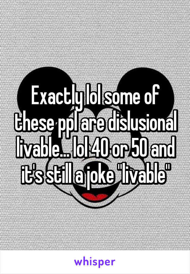 Exactly lol some of these ppl are dislusional livable... lol 40 or 50 and it's still a joke "livable"