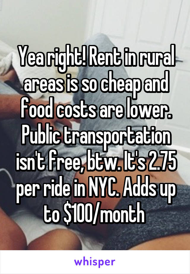 Yea right! Rent in rural areas is so cheap and food costs are lower. Public transportation isn't free, btw. It's 2.75 per ride in NYC. Adds up to $100/month 