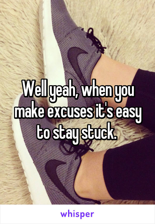 Well yeah, when you make excuses it's easy to stay stuck. 