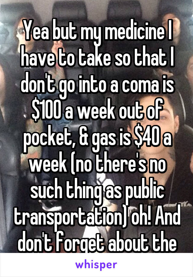 Yea but my medicine I have to take so that I don't go into a coma is $100 a week out of pocket, & gas is $40 a week (no there's no such thing as public transportation) oh! And don't forget about the