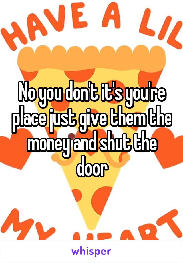 No you don't it's you're place just give them the money and shut the door