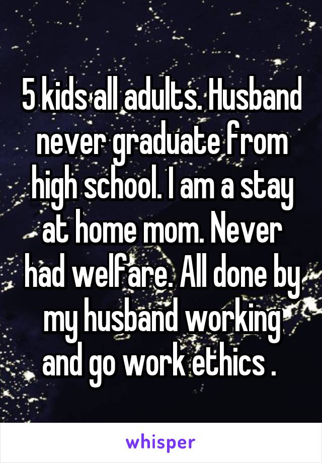 5 kids all adults. Husband never graduate from high school. I am a stay at home mom. Never had welfare. All done by my husband working and go work ethics . 