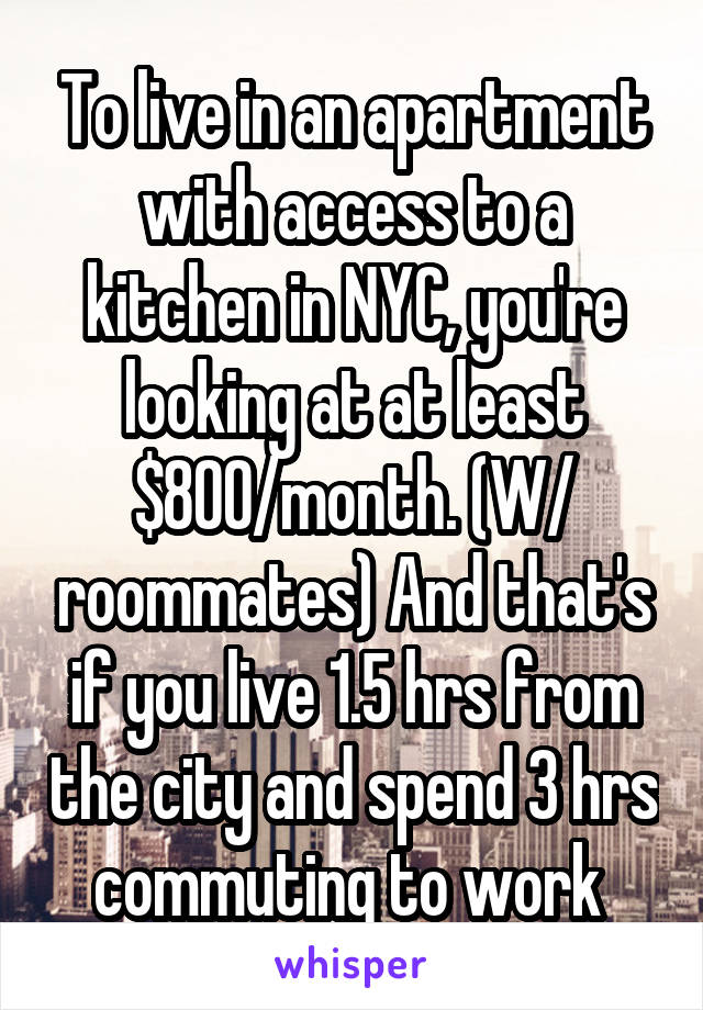 To live in an apartment with access to a kitchen in NYC, you're looking at at least $800/month. (W/ roommates) And that's if you live 1.5 hrs from the city and spend 3 hrs commuting to work 