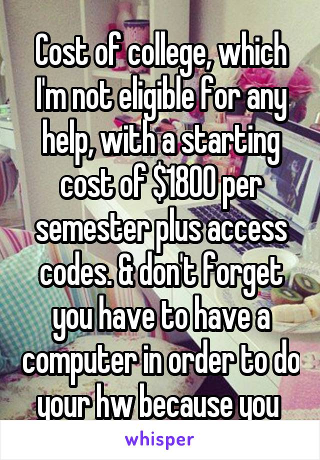 Cost of college, which I'm not eligible for any help, with a starting cost of $1800 per semester plus access codes. & don't forget you have to have a computer in order to do your hw because you 