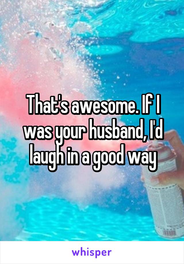 That's awesome. If I was your husband, I'd laugh in a good way