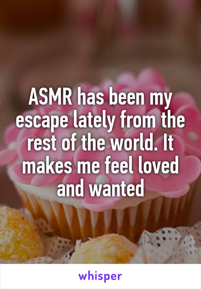 ASMR has been my escape lately from the rest of the world. It makes me feel loved and wanted