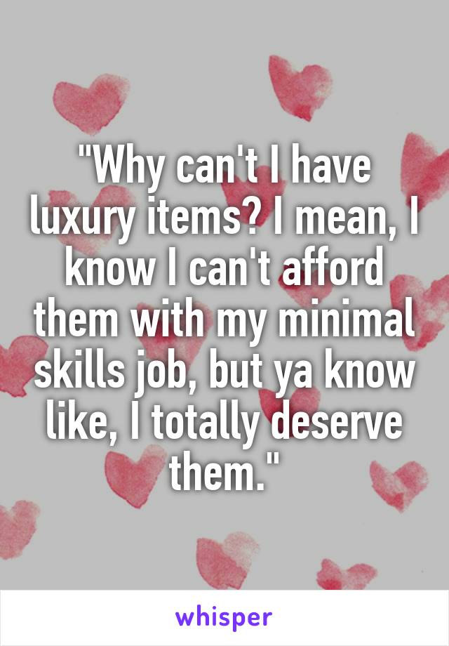 "Why can't I have luxury items? I mean, I know I can't afford them with my minimal skills job, but ya know like, I totally deserve them."