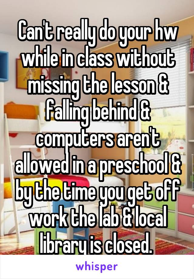 Can't really do your hw while in class without missing the lesson & falling behind & computers aren't allowed in a preschool & by the time you get off work the lab & local library is closed. 