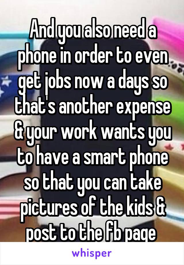 And you also need a phone in order to even get jobs now a days so that's another expense & your work wants you to have a smart phone so that you can take pictures of the kids & post to the fb page 