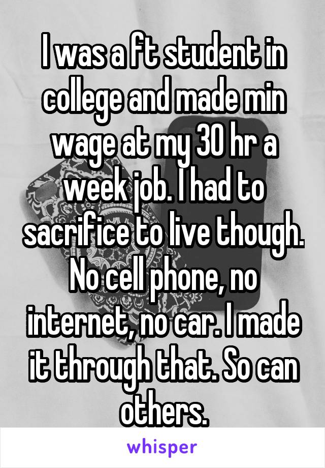 I was a ft student in college and made min wage at my 30 hr a week job. I had to sacrifice to live though. No cell phone, no internet, no car. I made it through that. So can others.