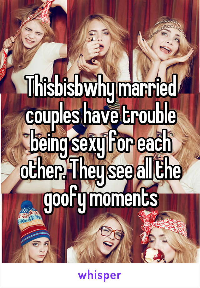 Thisbisbwhy married couples have trouble being sexy for each other. They see all the goofy moments