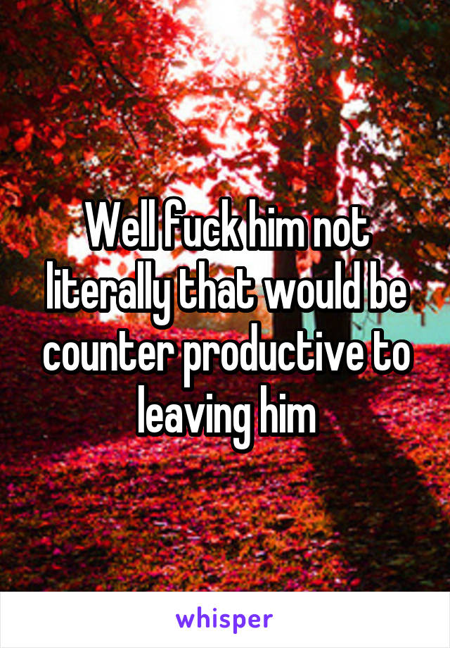 Well fuck him not literally that would be counter productive to leaving him