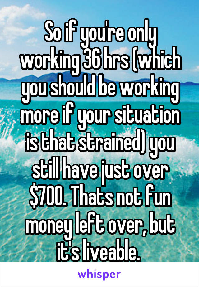 So if you're only working 36 hrs (which you should be working more if your situation is that strained) you still have just over $700. Thats not fun money left over, but it's liveable. 