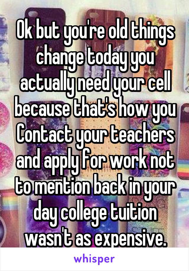 Ok but you're old things change today you actually need your cell because that's how you Contact your teachers and apply for work not to mention back in your day college tuition wasn't as expensive.