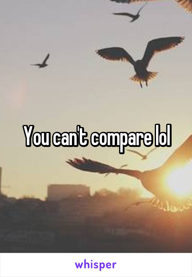 You can't compare lol