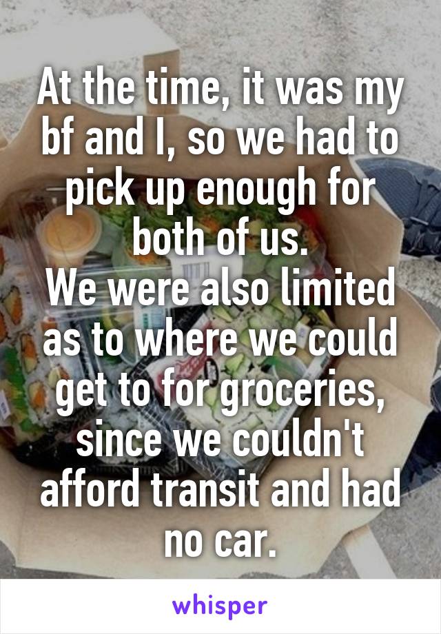 At the time, it was my bf and I, so we had to pick up enough for both of us.
We were also limited as to where we could get to for groceries, since we couldn't afford transit and had no car.