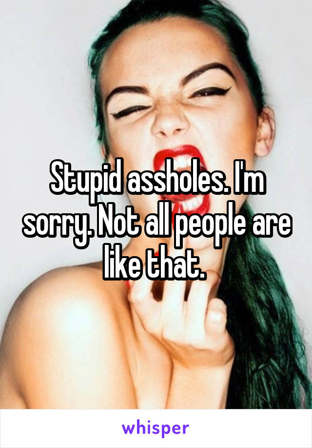 Stupid assholes. I'm sorry. Not all people are like that. 