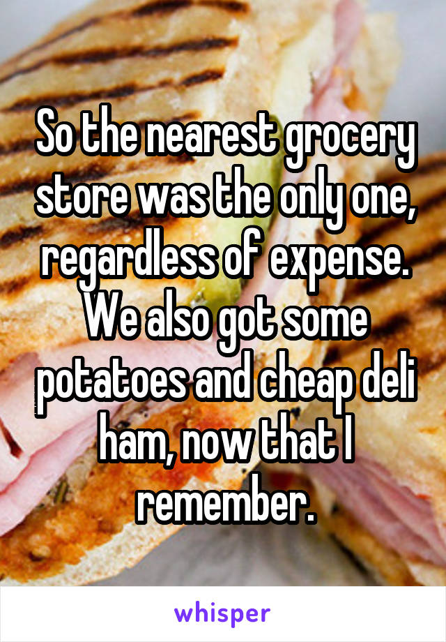 So the nearest grocery store was the only one, regardless of expense.
We also got some potatoes and cheap deli ham, now that I remember.