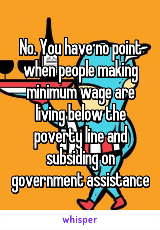 No. You have no point when people making minimum wage are living below the poverty line and subsiding on government assistance