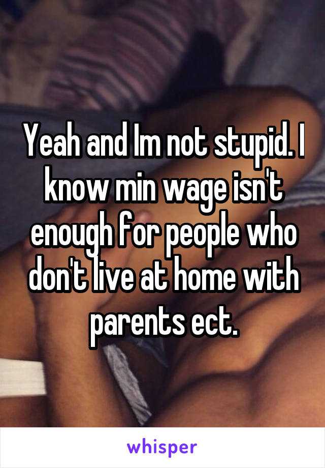 Yeah and Im not stupid. I know min wage isn't enough for people who don't live at home with parents ect.