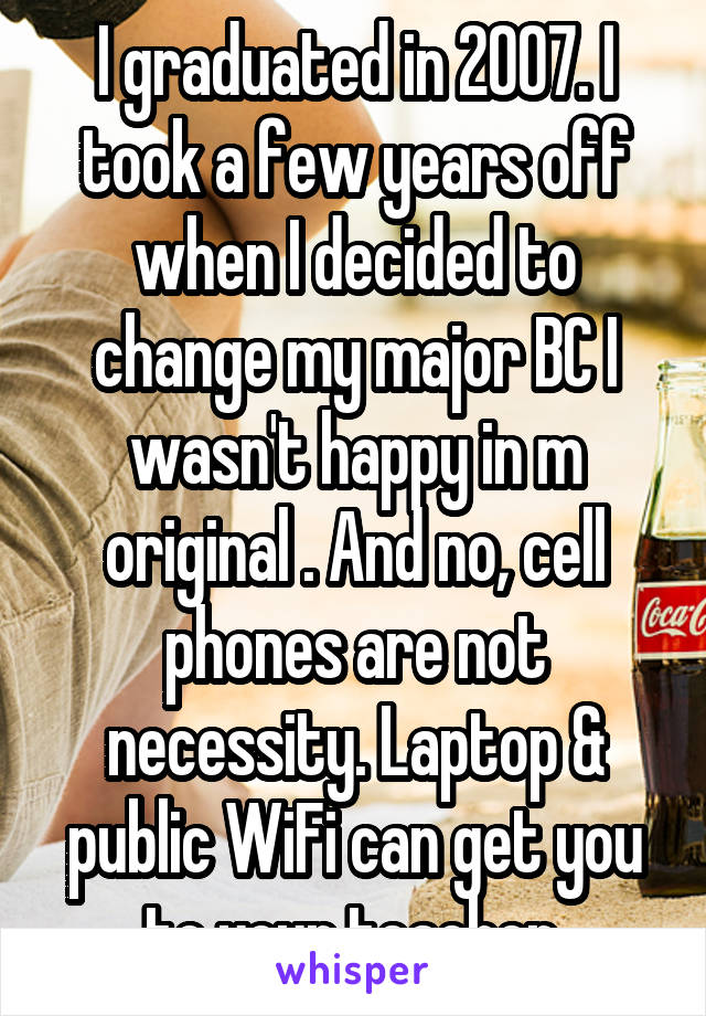 I graduated in 2007. I took a few years off when I decided to change my major BC I wasn't happy in m original . And no, cell phones are not necessity. Laptop & public WiFi can get you to your teacher.