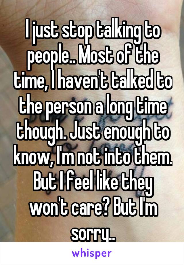 I just stop talking to people.. Most of the time, I haven't talked to the person a long time though. Just enough to know, I'm not into them. But I feel like they won't care? But I'm sorry..