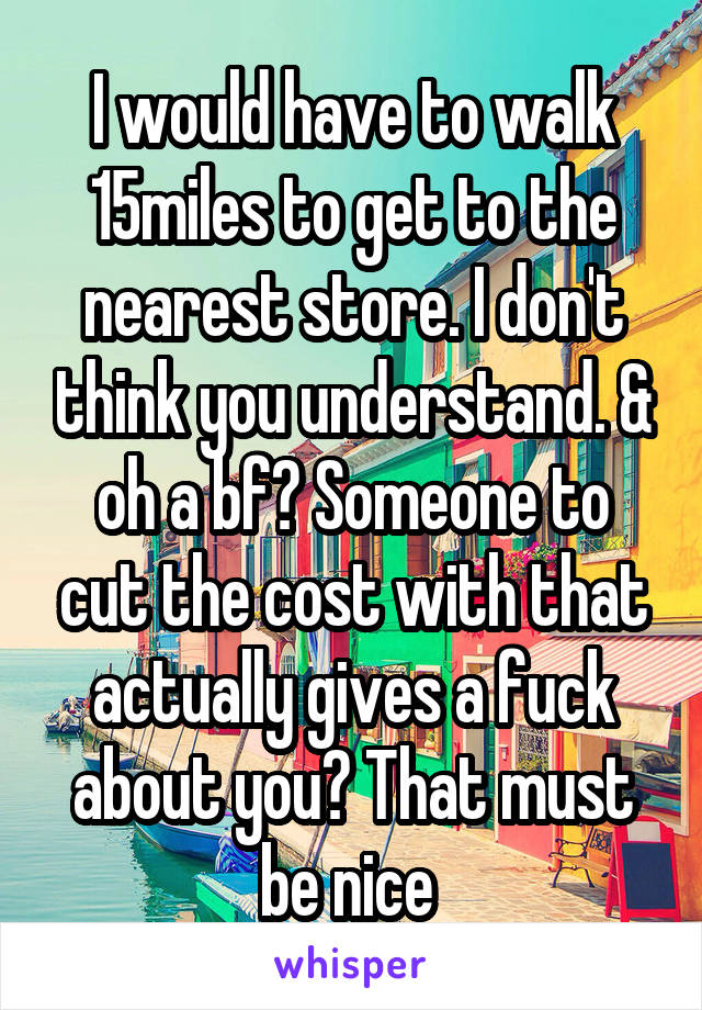 I would have to walk 15miles to get to the nearest store. I don't think you understand. & oh a bf? Someone to cut the cost with that actually gives a fuck about you? That must be nice 