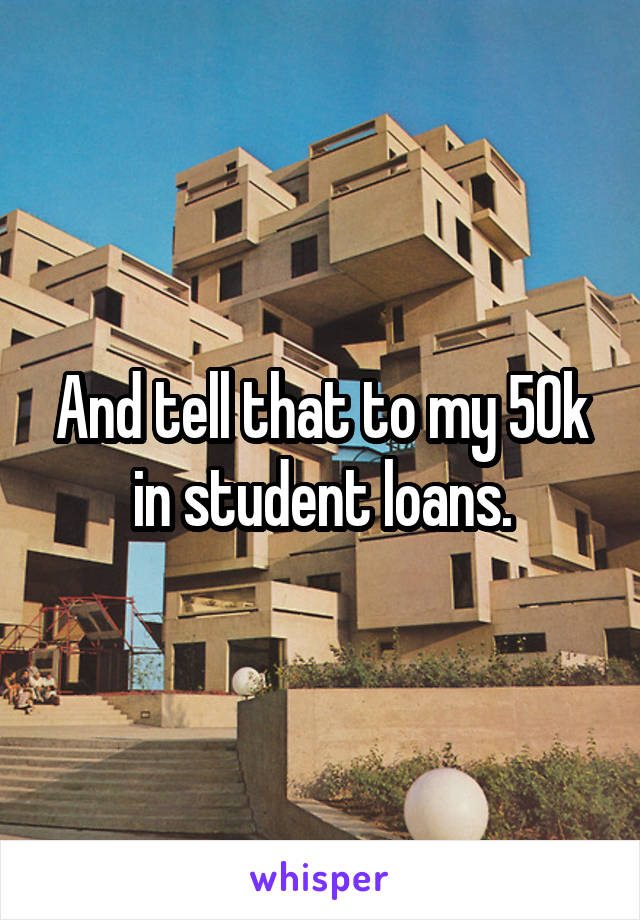 And tell that to my 50k in student loans.