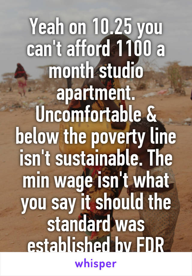 Yeah on 10.25 you can't afford 1100 a month studio apartment. Uncomfortable & below the poverty line isn't sustainable. The min wage isn't what you say it should the standard was established by FDR